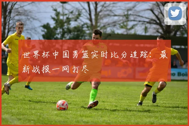 世界杯中国男篮实时比分追踪：最新战报一网打尽