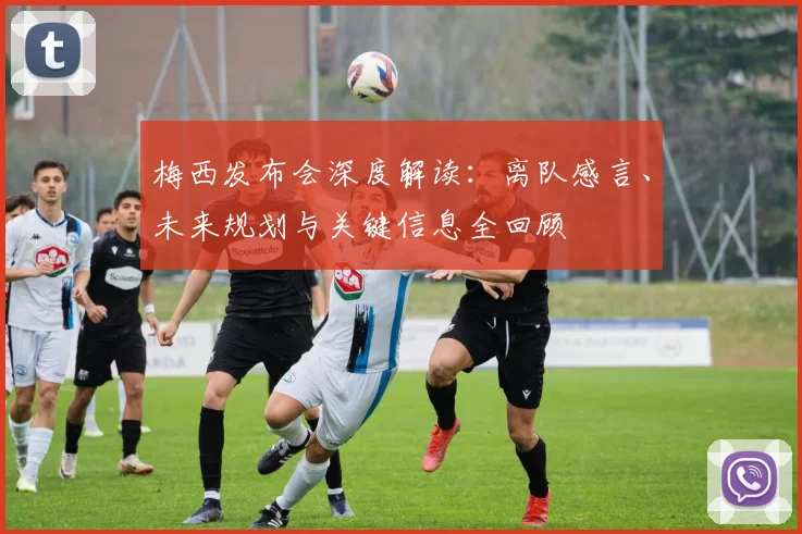 梅西发布会深度解读：离队感言、未来规划与关键信息全回顾