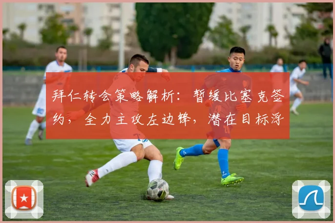 拜仁转会策略解析：暂缓比塞克签约，全力主攻左边锋，潜在目标浮出水面