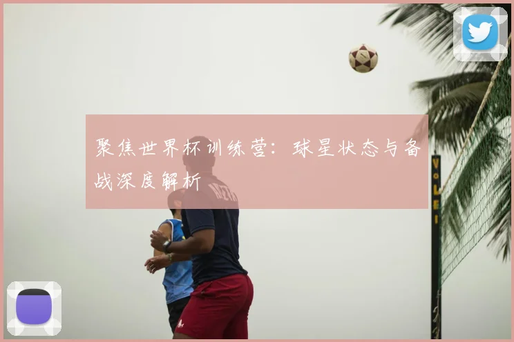 聚焦世界杯训练营：球星状态与备战深度解析