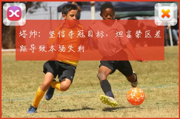 塔帅：坚信夺冠目标，坦言禁区差距导致本场失利