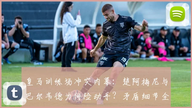 皇马训练场冲突内幕：楚阿梅尼与巴尔韦德为何险动手？矛盾细节全解析