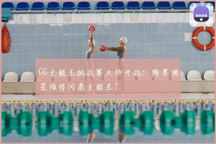 GG全能王挑战赛火热开战：跨界明星谁将问鼎全能王？