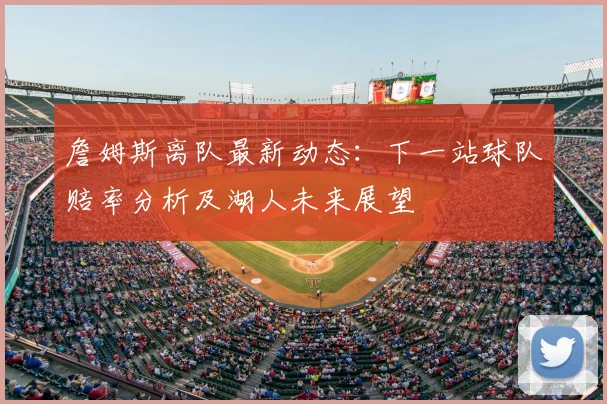 詹姆斯离队最新动态：下一站球队赔率分析及湖人未来展望