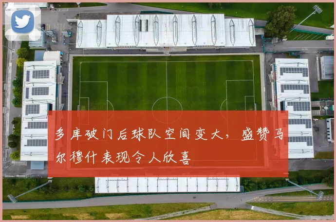 多库破门后球队空间变大，盛赞马尔穆什表现令人欣喜