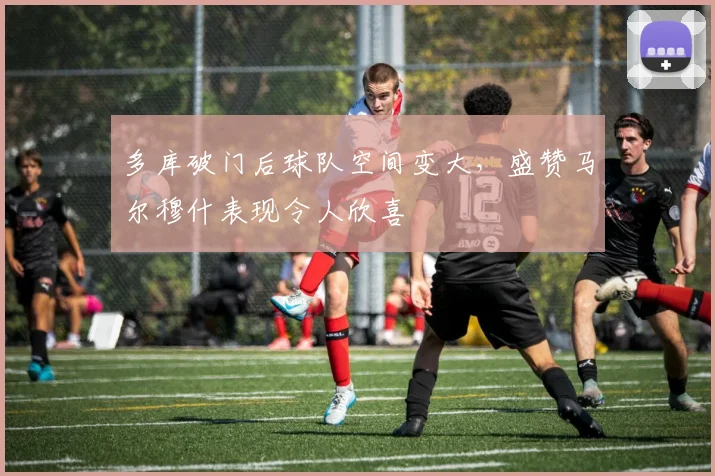 多库破门后球队空间变大，盛赞马尔穆什表现令人欣喜